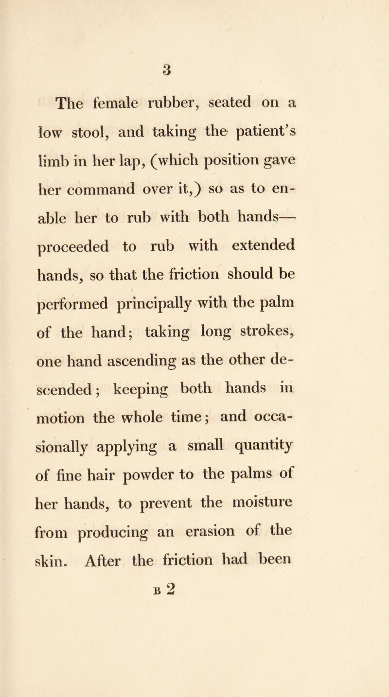 The female rubber, seated on a low stool, and taking the patient’s limb in her lap, (which position gave her command over it,) so as to en- able her to rub with both hands— proceeded to rub with extended hands, so that the friction should be performed principally with the palm of the hand; taking long strokes, one hand ascending as the other de- scended ; keeping both hands in motion the whole time; and occa- sionally applying a small quantity of fine hair powder to the palms of her hands, to prevent the moisture from producing an erasion of the skin* After the friction had been b 2
