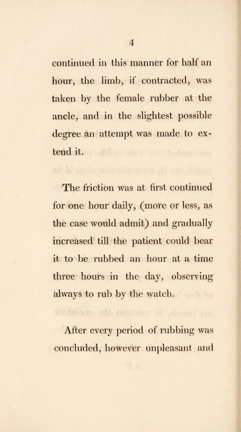 continued in this manner for half an hour, the limb, if contracted, was taken by the female rubber at the ancle, and in the slightest possible degree an attempt was made to ex- tend it. The friction was at first continued for one hour daily, (more or less, as the case would admit) and gradually increased till the patient could bear it to be rubbed an hour at a time three hours in the day, observing always to rub by the watch. After every period of rubbing was concluded, however unpleasant and