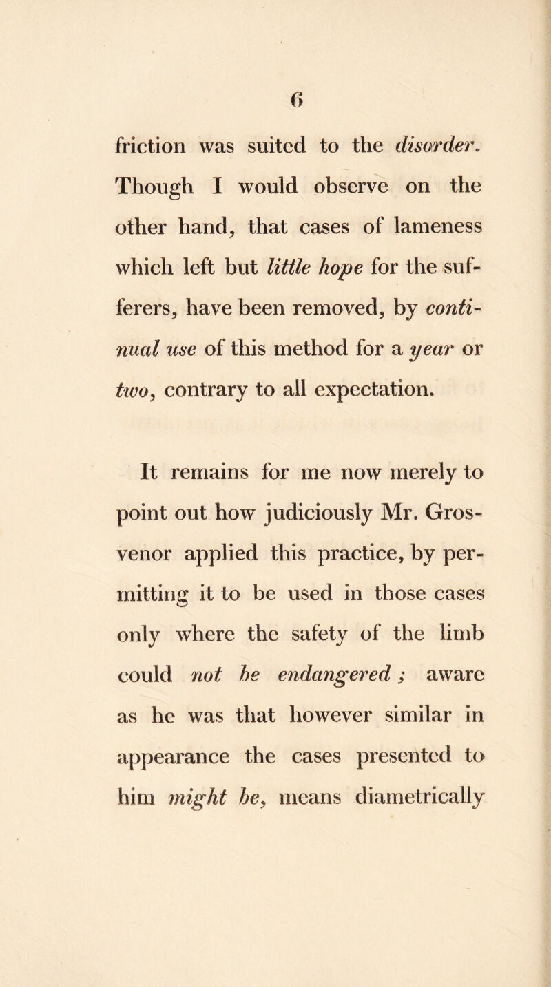 friction was suited to the disorder. Though I would observe on the other hand, that cases of lameness which left but little hope for the suf- ferers, have been removed, by conti- nual use of this method for a year or twoj contrary to all expectation. It remains for me now merely to point out how judiciously Mr. Gros- venor applied this practice, by per- mitting it to be used in those cases only where the safety of the limb could not he endangered; aware as he was that however similar in appearance the cases presented to him might hey means diametrically