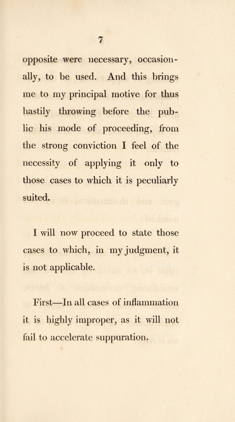 opposite were necessary, occasion- ally, to be used. And this brings me to my principal motive for thus hastily throwing before the pub- lic his mode of proceeding, from the strong conviction I feel of the necessity of applying it only to those cases to which it is peculiarly suited. I will now proceed to state those cases to which, in my judgment, it is not applicable. First—In all cases of inflammation it is highly improper, as it will not fail to accelerate suppuration.