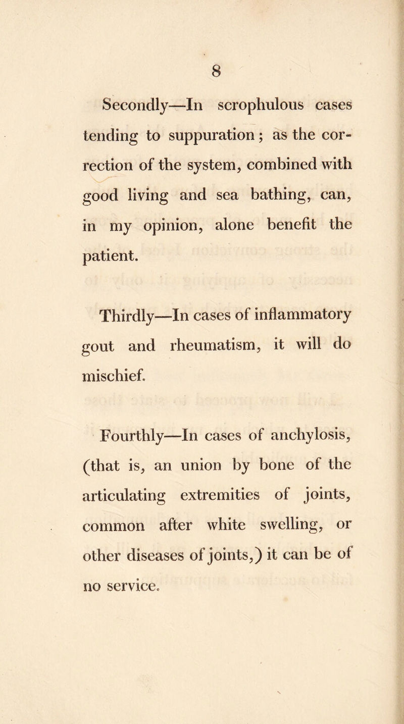 Secondly—In scrophulous cases tending to suppuration; as the cor- rection of the system, combined with good living and sea bathing, can, in my opinion, alone benefit the patient. Thirdly—In cases of inflammatory gout and rheumatism, it will do mischief. Fourthly—In cases of anchylosis, (that is, an union by bone of the articulating extremities of joints, common after white swelling, or other diseases of joints,) it can be of N no service.