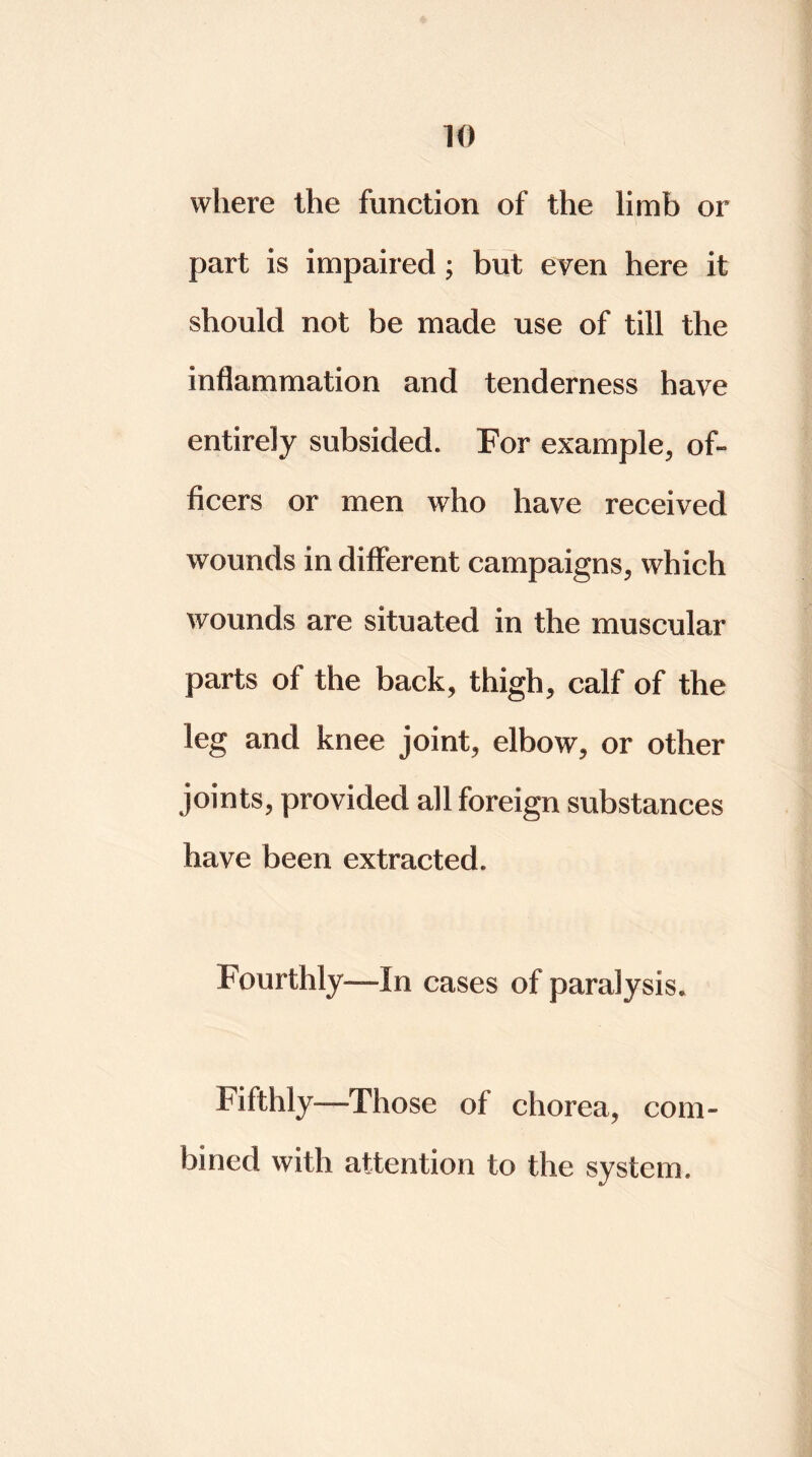 where the function of the limb or part is impaired ; but even here it should not be made use of till the inflammation and tenderness have entirely subsided. For example, of- ficers or men who have received wounds in different campaigns, which wounds are situated in the muscular parts of the back, thigh, calf of the leg and knee joint, elbow, or other joints, provided all foreign substances have been extracted. Fourthly-—In cases of paralysis. Fifthly—Those of chorea, com- bined with attention to the system.