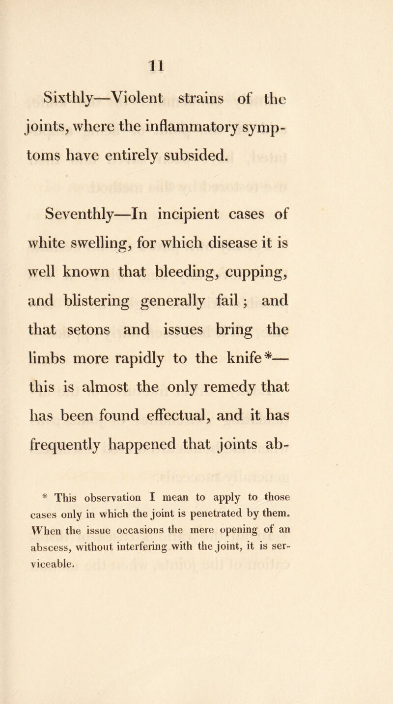 Sixthly—Violent strains of the joints, where the inflammatory symp- toms have entirely subsided. Seventhly—In incipient cases of white swelling, for which disease it is well known that bleeding, cupping, and blistering generally fail; and that setons and issues bring the limbs more rapidly to the knife this is almost the only remedy that has been found effectual, and it has frequently happened that joints ab- 0 This observation I mean to apply to those cases only in which the joint is penetrated by them. When the issue occasions the mere opening of an abscess, without interfering with the joint, it is ser- viceable.