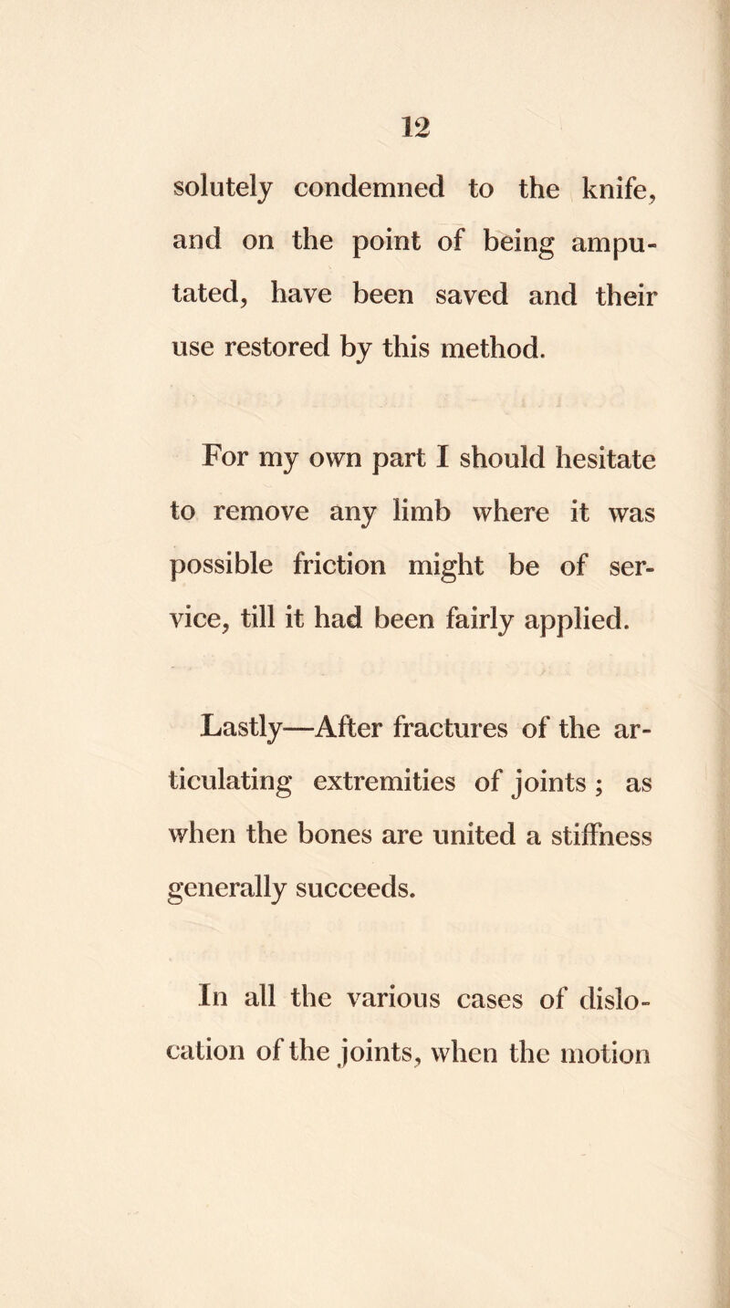 solutely condemned to the knife, and on the point of being ampu- tated, have been saved and their use restored by this method. For my own part I should hesitate to remove any limb where it was possible friction might be of ser- vice, till it had been fairly applied. Lastly—After fractures of the ar- ticulating extremities of joints ; as when the bones are united a stiffness generally succeeds. In all the various cases of dislo- cation of the joints, when the motion