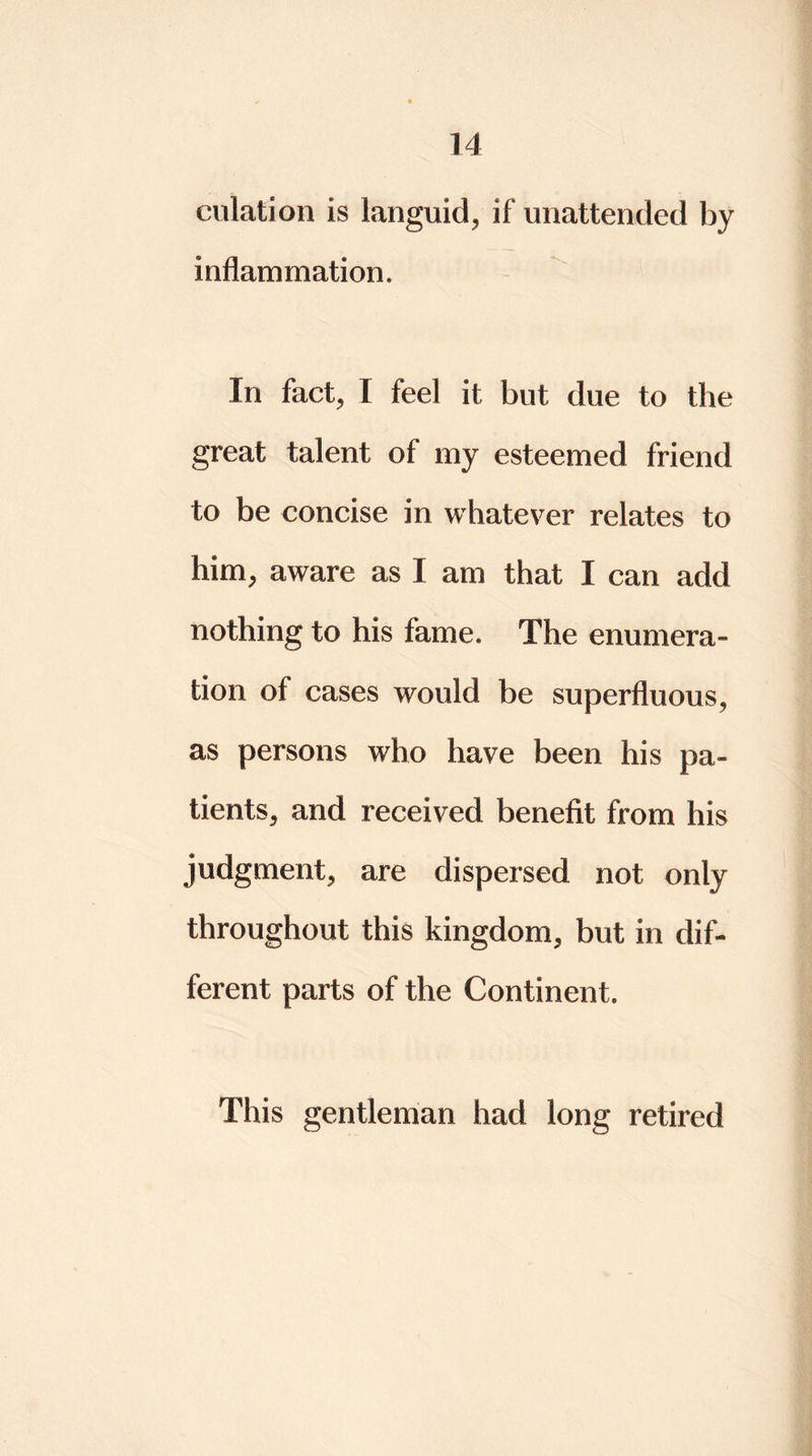 culation is languid, if unattended by inflammation. In fact, I feel it but due to the great talent of my esteemed friend to be concise in whatever relates to him, aware as I am that I can add nothing to his fame. The enumera- tion of cases would be superfluous, as persons who have been his pa- tients, and received benefit from his judgment, are dispersed not only throughout this kingdom, but in dif- ferent parts of the Continent. This gentleman had long retired