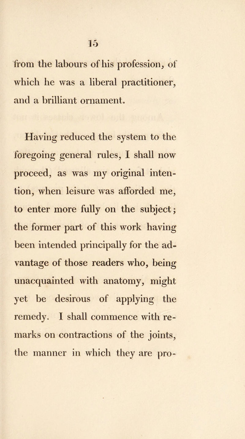 from the labours of his profession, of which he was a liberal practitioner, and a brilliant ornament* Having reduced the system to the foregoing general rules, I shall now proceed, as was my original inten» tion, when leisure was afforded me, to enter more fully on the subject; the former part of this work having been intended principally for the ad® vantage of those readers who, being unacquainted with anatomy, might yet be desirous of applying the remedy. I shall commence with re- marks on contractions of the joints, the manner in which they are pro-