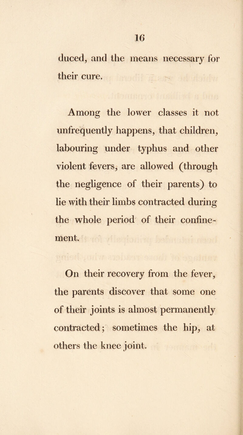 duced, and the means necessary for their cure. Among the lower classes it not ^infrequently happens, that children, labouring under typhus and other violent fevers, are allowed (through the negligence of their parents) to lie with their limbs contracted during the whole period of their confine- ment. On their recovery from the fever, the parents discover that some one of their joints is almost permanently contracted; sometimes the hip, at others the knee joint.