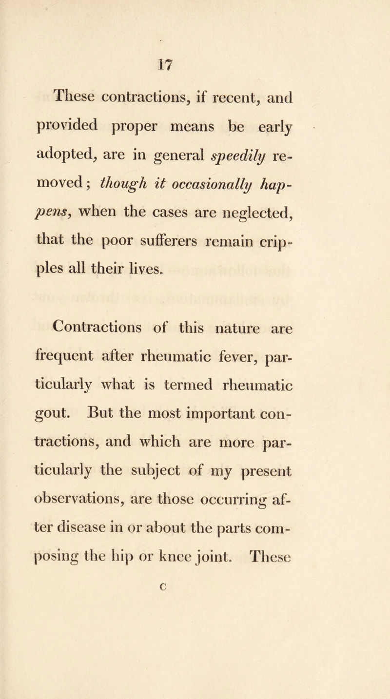 These contractions, if recent, and provided proper means be early adopted, are in general speedily re- moved ; though it occasionally hap- pens, when the cases are neglected, that the poor sufferers remain crip- ples all their lives. Contractions of this nature are frequent after rheumatic fever, par- ticularly what is termed rheumatic gout. But the most important con- tractions, and which are more par- ticularly the subject of my present observations, are those occurring af- ter disease in or about the parts com- posing the hip or knee joint. These c
