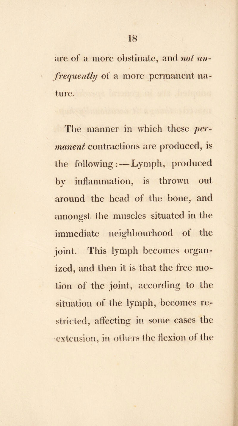 are of a more obstinate, and not un- frequently of a more permanent na- ture. The manner in which these per- manent contractions are produced, is the following: — Lymph, produced by inflammation, is thrown out around the head of the bone, and amongst the muscles situated in the immediate neighbourhood of the joint* This lymph becomes organ- ized, and then it is that the free mo- tion of the joint, according to the situation of the lymph, becomes re- stricted, affecting in some cases the extension, in others the flexion of the