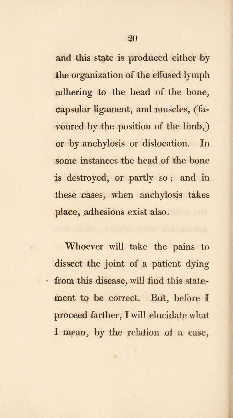 and this state is produced either by the organization of the effused lymph adhering to the head of the bone, capsular ligament, and muscles, (fa- voured by the position of the limb,) or by anchylosis or dislocation. In some instances the head of the bone is destroyed, or partly so ; and in these cases, when anchylosis takes place, adhesions exist also. Whoever will take the pains to dissect the joint of a patient dying * from this disease, will find this state- ment to be correct. But, before I proceed farther, I will elucidate what I mean, by the relation of a case,
