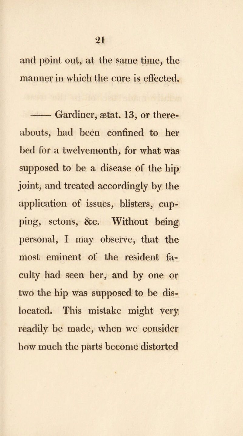 and point out, at the same time, the manner in which the cure is effected. — Gardiner, setat 13, or there- abouts, had been confined to her bed for a twelvemonth, for what was supposed to be a disease of the hip joint, and treated accordingly by the application of issues, blisters, cup- ping, setons, &c. Without being personal, I may observe, that the most eminent of the resident fa- culty had seen her, and by one or two the hip was supposed to be dis- located. This mistake might very readily be made, when we consider how much the parts become distorted