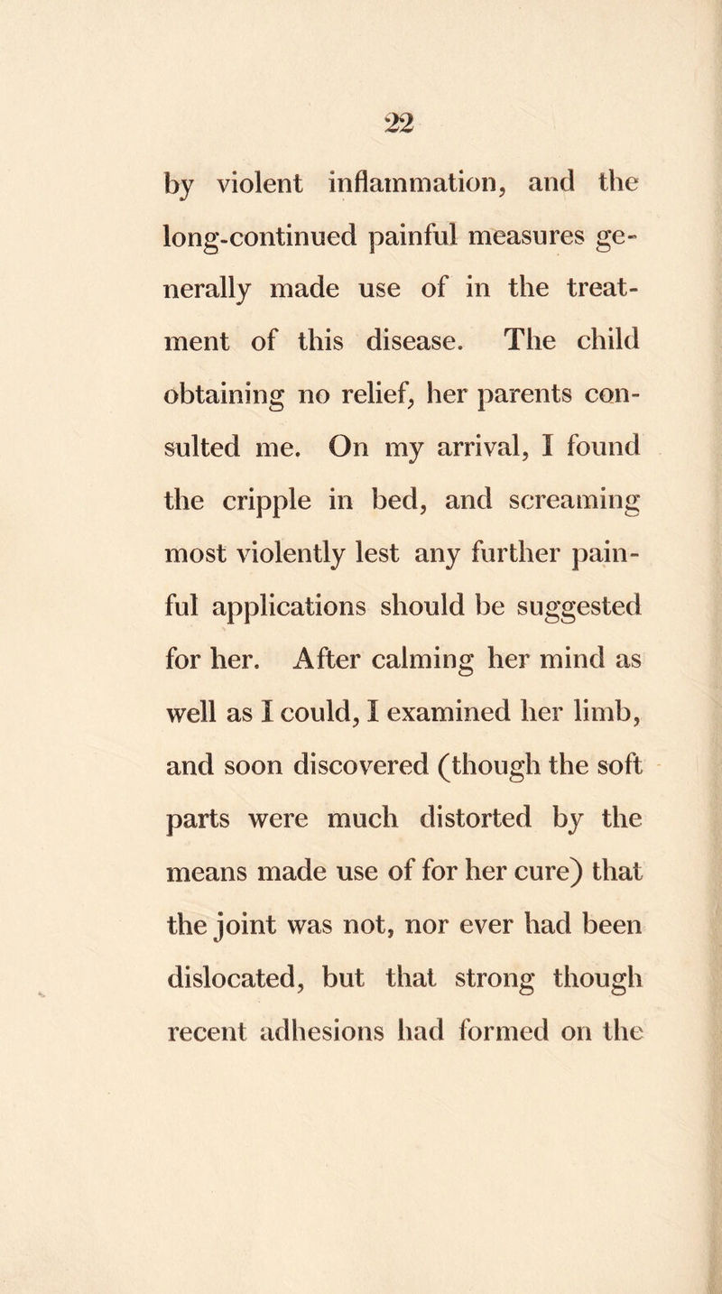 by violent inflammation, and the long-continued painful measures ge- nerally made use of in the treat- ment of this disease. The child obtaining no relief, her parents con- sulted me. On my arrival, I found the cripple in bed, and screaming most violently lest any further pain- ful applications should be suggested for her. After calming her mind as well as I could, I examined her limb, and soon discovered (though the soft parts were much distorted by the means made use of for her cure) that the joint was not, nor ever had been dislocated, but that strong though recent adhesions had formed on the