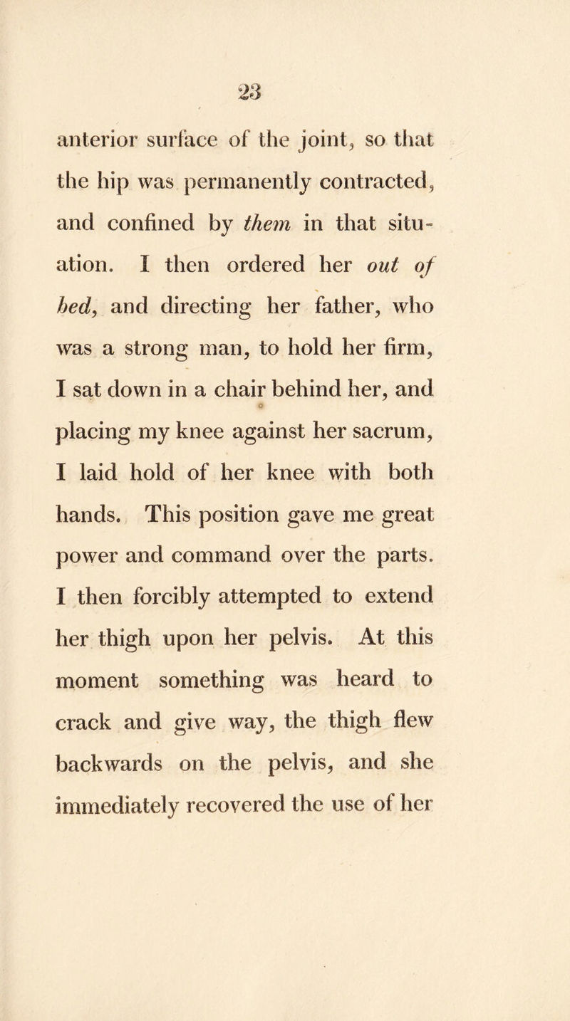 anterior surface of the joint, so that the hip was permanently contracted, and confined by them in that situ- ation, I then ordered her out of bed, and directing her father, who was a strong man, to hold her firm, I sat down in a chair behind her, and Cr placing my knee against her sacrum, I laid hold of her knee with both hands. This position gave me great power and command over the parts. I then forcibly attempted to extend her thigh upon her pelvis. At this moment something was heard to crack and give way, the thigh flew backwards on the pelvis, and she immediately recovered the use of her