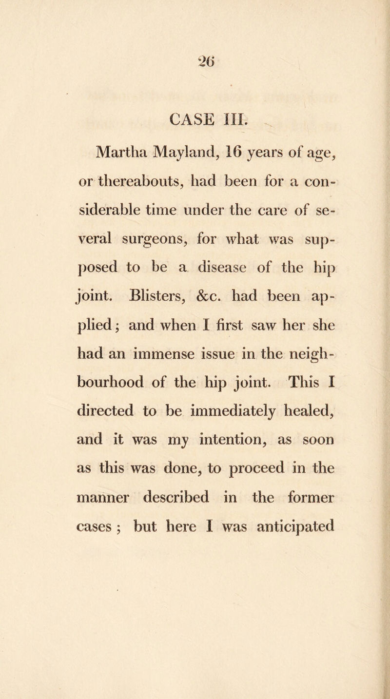 CASE III, Martha Mayland, 16 years of age., or thereabouts, had been for a con- siderable time under the care of se- veral surgeons, for what was sup- posed to be a disease of the hip joint* Blisters, &c. had been ap- plied ; and when I first saw her she had an immense issue in the neigh- bourhood of the hip joint. This I directed to be immediately healed, and it was my intention, as soon as this was done, to proceed in the manner described in the former cases ; but here 1 was anticipated