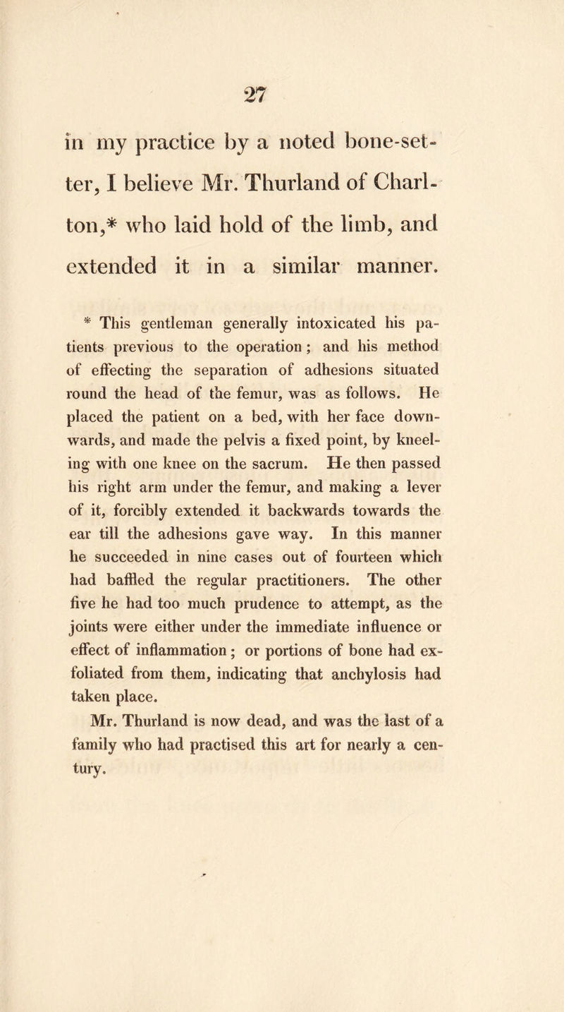 in my practice by a noted bone-set- ter, I believe Mr. Thurland of Charl- ton,* who laid hold of the limb, and extended it in a similar manner. * This gentleman generally intoxicated his pa- tients previous to the operation ; and his method of effecting the separation of adhesions situated round the head of the femur, was as follows. He placed the patient on a bed, with her face down- wards, and made the pelvis a fixed point, by kneel- ing with one knee on the sacrum. He then passed his right arm under the femur, and making a lever of it, forcibly extended it backwards towards the ear till the adhesions gave way. In this manner he succeeded in nine cases out of fourteen which had baffled the regular practitioners. The other five he had too much prudence to attempt, as the joints were either under the immediate influence or effect of inflammation ; or portions of bone had ex- foliated from them, indicating that anchylosis had taken place. Mr. Thurland is now dead, and was the last of a family who had practised this art for nearly a cen- tury.
