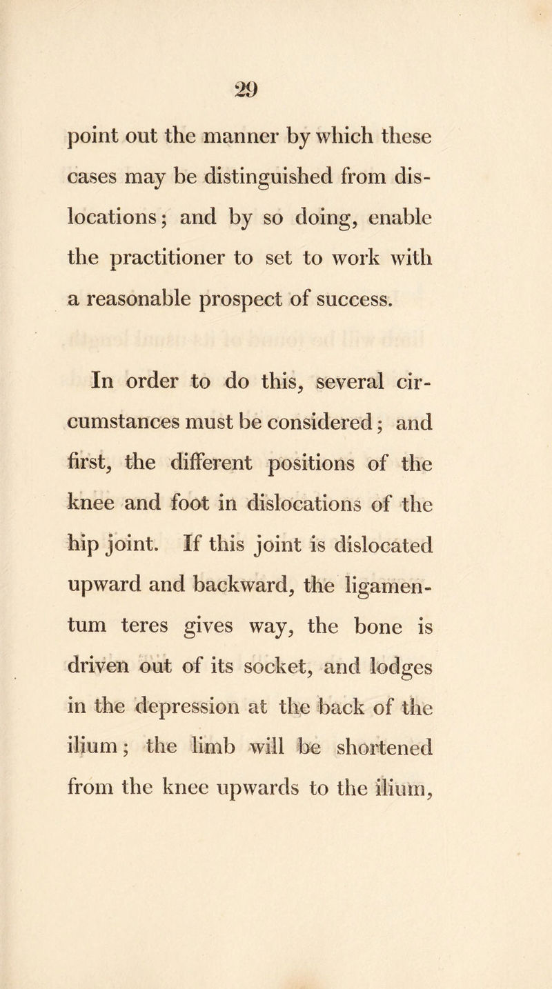 point out the manner by which these cases may be distinguished from dis- locations; and by so doing, enable the practitioner to set to work with JL a reasonable prospect of success. In order to do this, several cir- cumstances must be considered; and first, the different positions of the knee and foot in dislocations of the hip joint. If this joint is dislocated upward and backward, the ligamen- tum teres gives way, the bone is driven out of its socket, and lodges in the depression at the back of the ilium; the limb will be shortened from the knee upwards to the ilium,