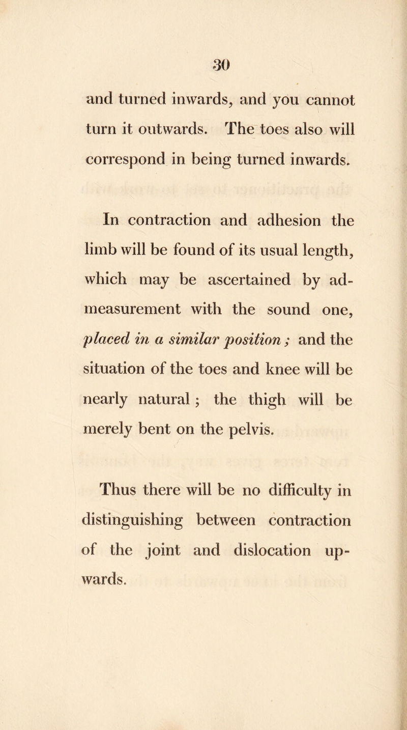 and turned inwards, and you cannot turn it outwards. The toes also will correspond in being turned inwards. In contraction and adhesion the limb will be found of its usual length, which may be ascertained by ad- measurement with the sound one, placed in a similar position ; and the situation of the toes and knee will be nearly natural ; the thigh will be merely bent on the pelvis. Thus there will be no difficulty in distinguishing between contraction of the joint and dislocation up- wards.
