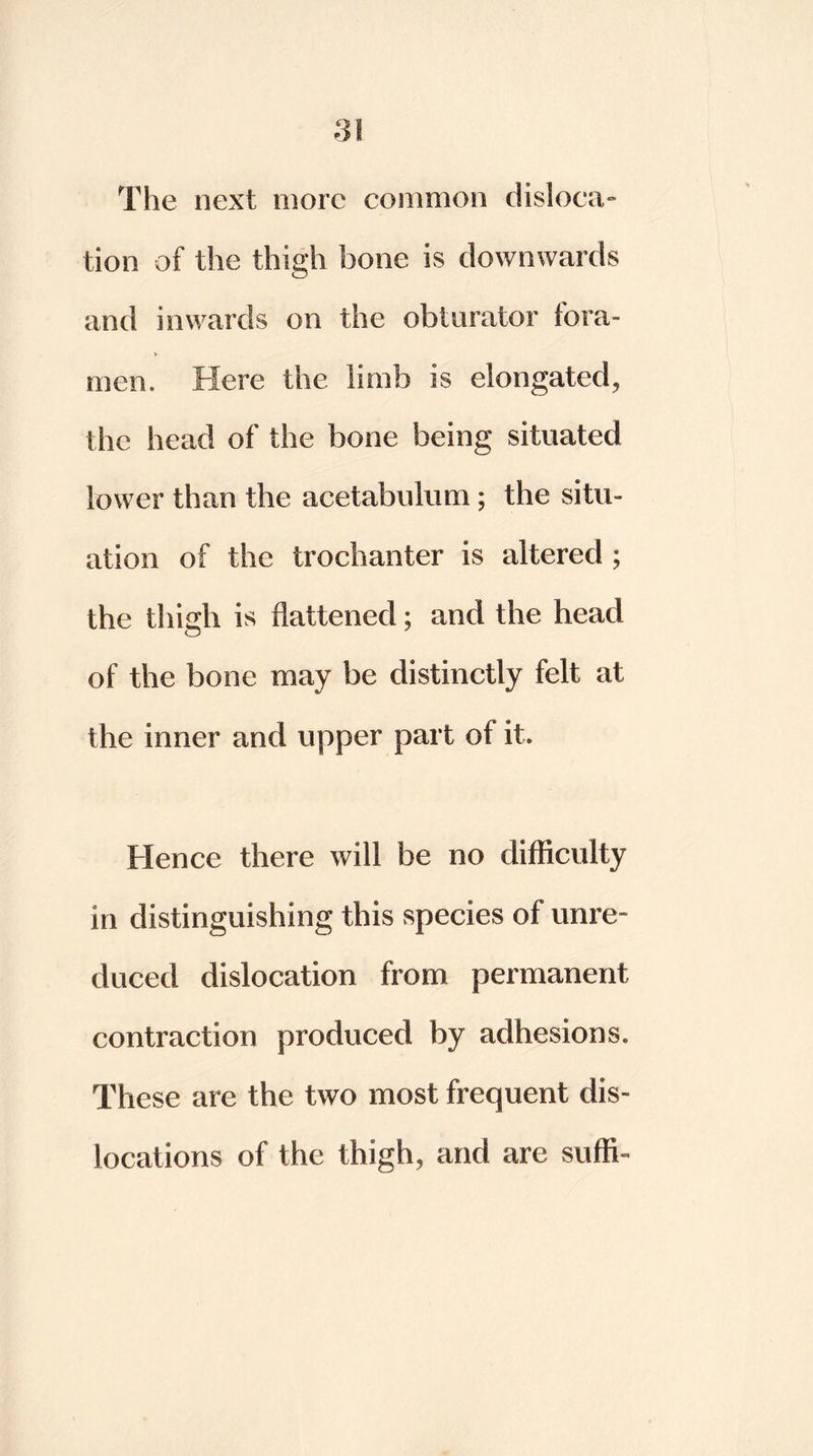 The next more common disloca- tion of the thigh bone is downwards and inwards on the obturator fora- men. Here the limb is elongated, the head of the bone being situated lower than the acetabulum; the situ- ation of the trochanter is altered ; the thigh is flattened; and the head of the bone may be distinctly felt at the inner and upper part of it. Hence there will be no difficulty in distinguishing this species of unre- duced dislocation from permanent contraction produced by adhesions. These are the two most frequent dis- locations of the thigh, and are suffi-