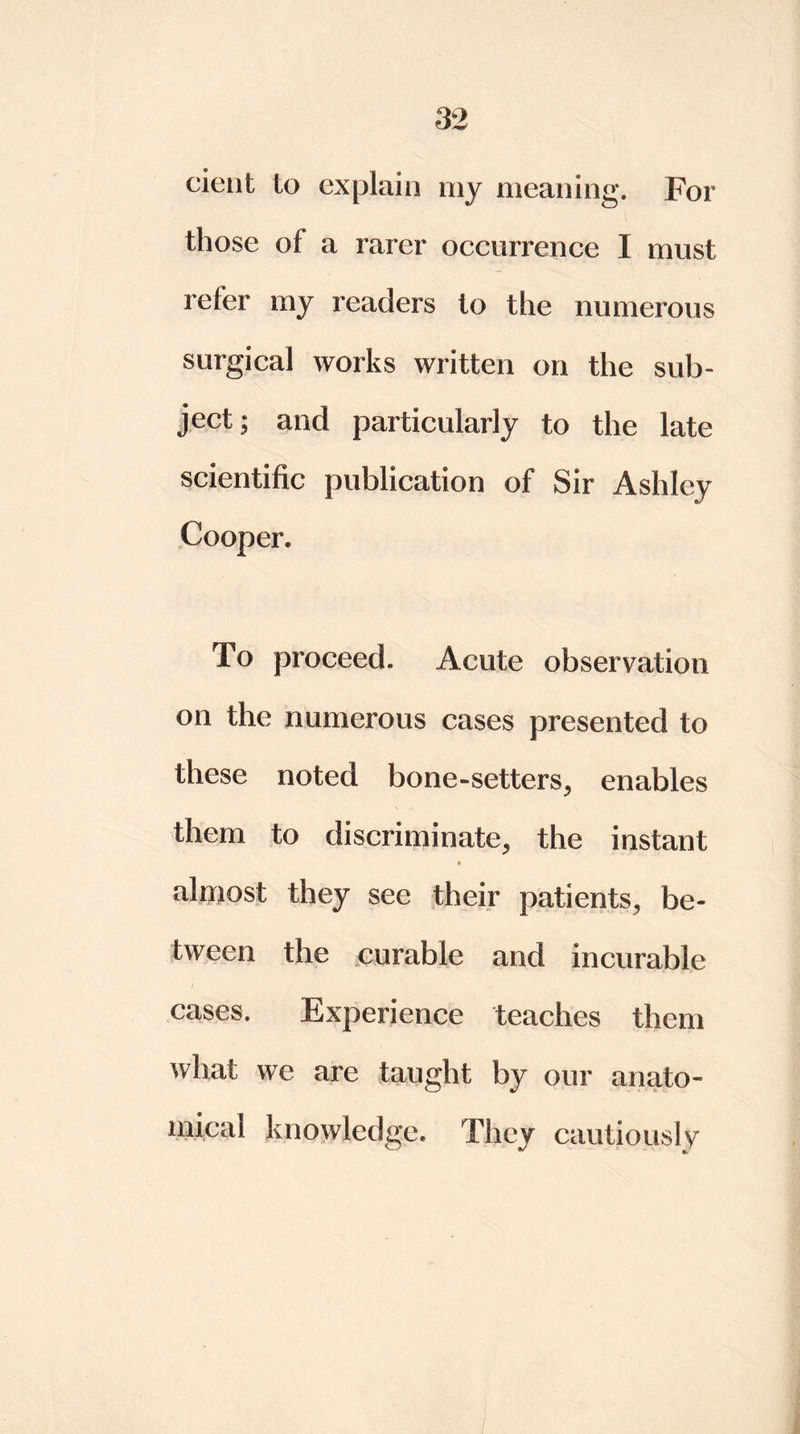 cient to explain my meaning. For those of a rarer occurrence I must refer my readers to the numerous surgical works written on the sub- ject; and particularly to the late scientific publication of Sir Ashley Cooper. To proceed. Acute observation on the numerous cases presented to these noted bone-setters, enables them to discriminate, the instant almost they see their patients, be- tween the curable and incurable cases. Experience teaches them what we are taught by our anato- mical knowledge. They cautiously