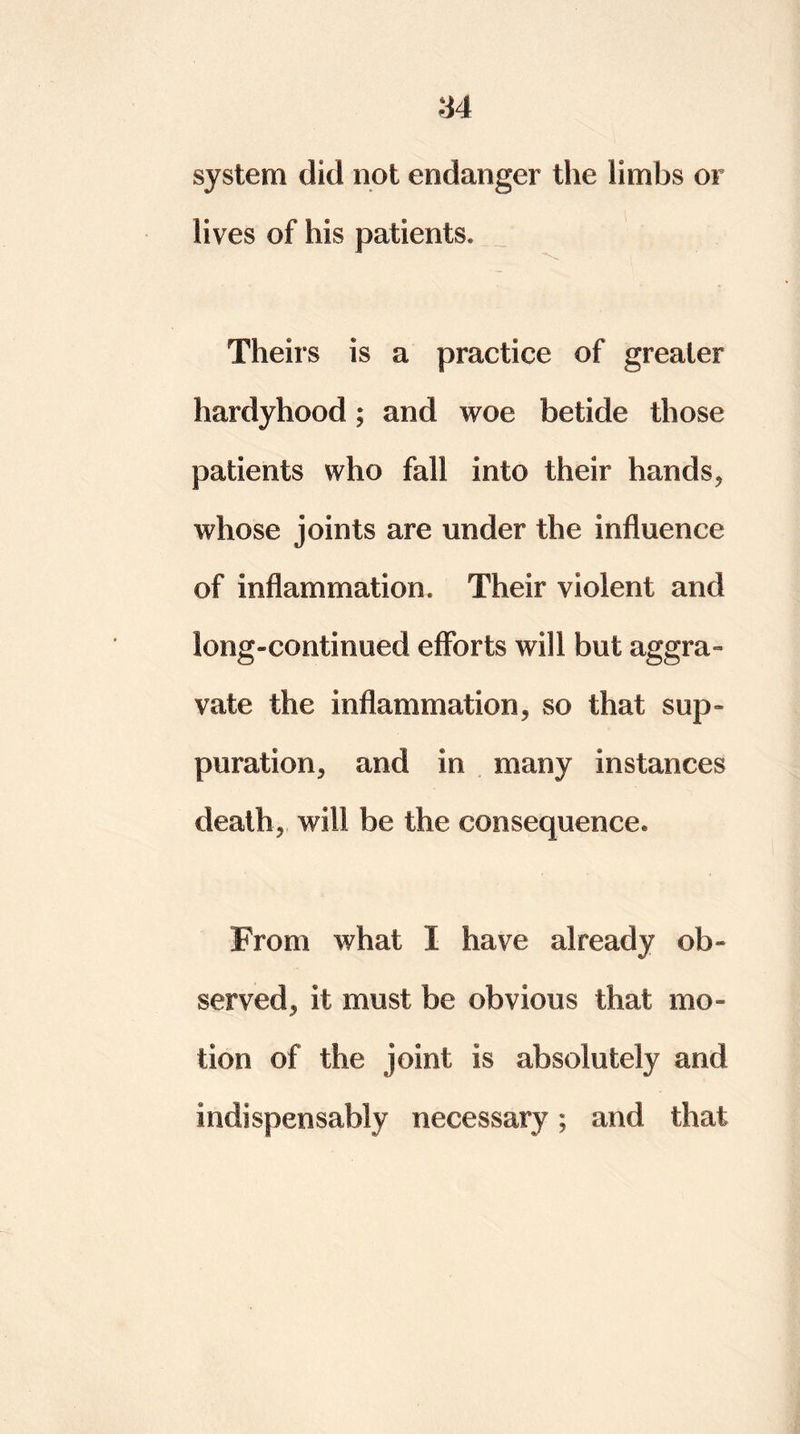 system did not endanger the limbs or lives of his patients. Theirs is a practice of greater hardyhood; and woe betide those patients who fall into their hands, whose joints are under the influence of inflammation. Their violent and long-continued efforts will but aggra- vate. the inflammation, so that sup- puration, and in many instances death, will be the consequence. From what I have already ob- served, it must be obvious that mo- tion of the joint is absolutely and indispensably necessary; and that