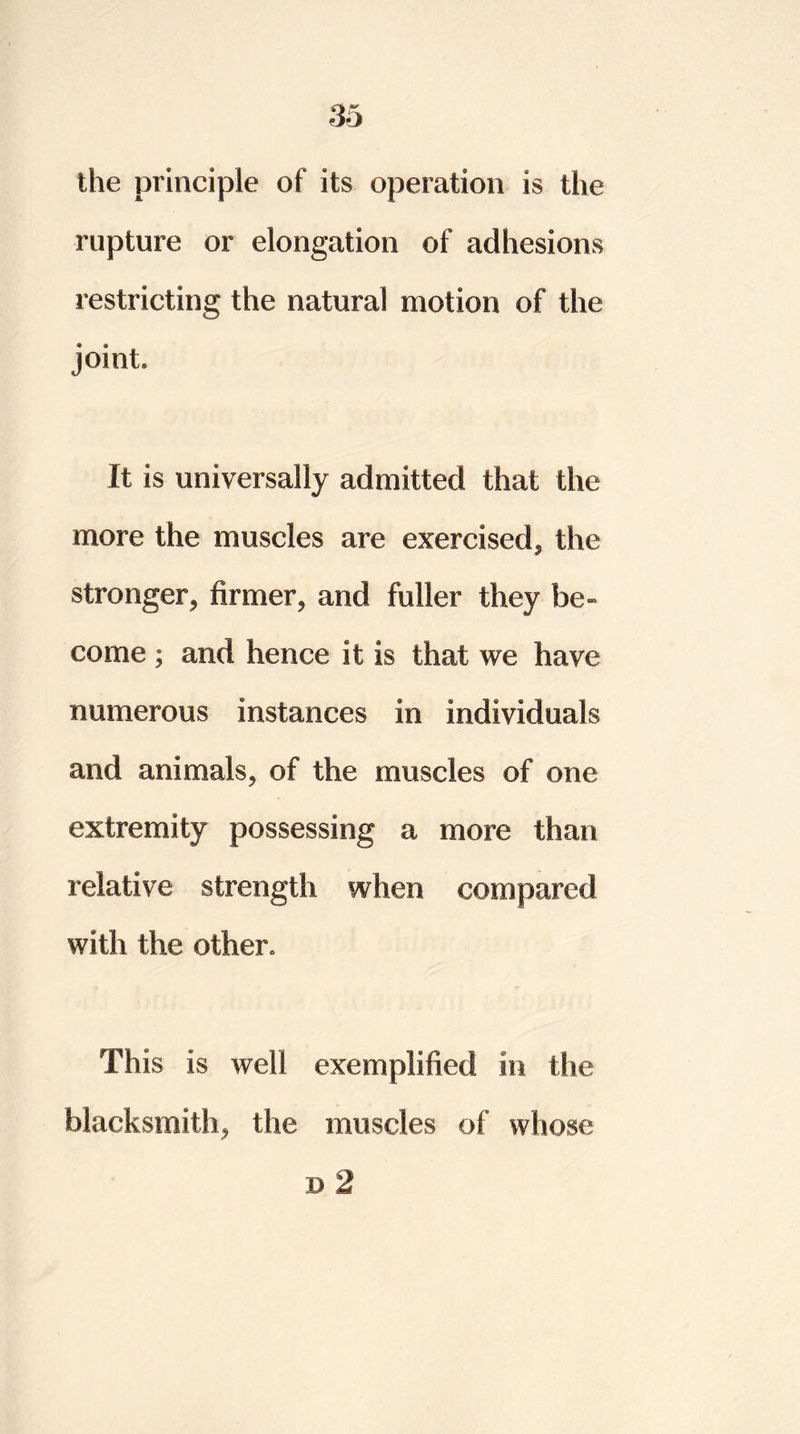 the principle of its operation is the rupture or elongation of adhesions restricting the natural motion of the joint It is universally admitted that the more the muscles are exercised, the stronger, firmer, and fuller they be- come ; and hence it is that we have numerous instances in individuals and animals, of the muscles of one extremity possessing a more than relative strength when compared with the other. This is well exemplified in the blacksmith, the muscles of whose d 2
