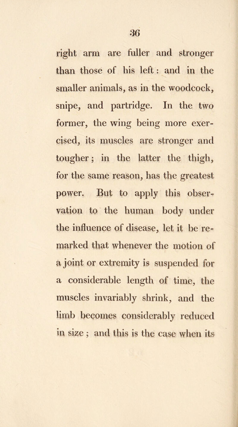 right arm are fuller and stronger than those of his left: and in the smaller animals, as in the woodcock, snipe, and partridge. In the two former, the wing being more exer- cised, its muscles are stronger and tougher; in the latter the thigh, for the same reason, has the greatest power. But to apply this obser- vation to the human body under the influence of disease, let it be re- marked that whenever the motion of a joint or extremity is suspended for a considerable length of time, the muscles invariably shrink, and the limb becomes considerably reduced in size ; and this is the case when its