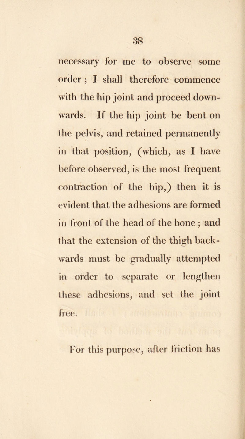 necessary for me to observe some order ; I shall therefore commence with the hip joint and proceed down- wards. If the hip joint be bent on the pelvis, and retained permanently in that position, (which, as I have before observed, is the most frequent contraction of the hip,) then it is evident that the adhesions are formed in front of the head of the bone ; and that the extension of the thigh back- wards must be gradually attempted in order to separate or lengthen these adhesions, and set the joint free. For this purpose, after friction has