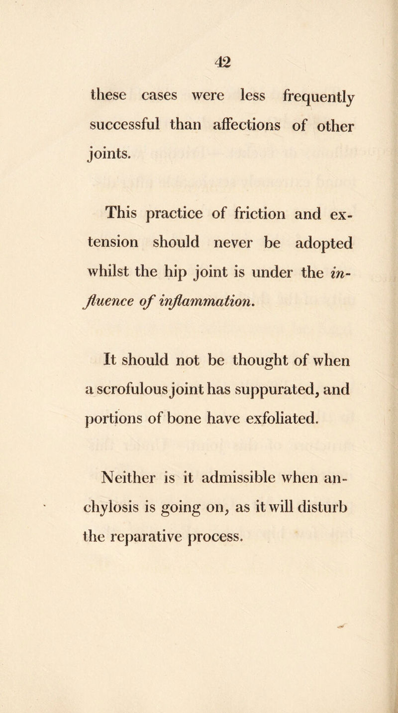 these cases were less frequently successful than affections of other joints. This practice of friction and ex- tension should never be adopted whilst the hip joint is under the in- fluence of inflammation. It should not be thought of when a scrofulous joint has suppurated, and portions of bone have exfoliated. Neither is it admissible when an- chylosis is going on, as it will disturb the reparative process.