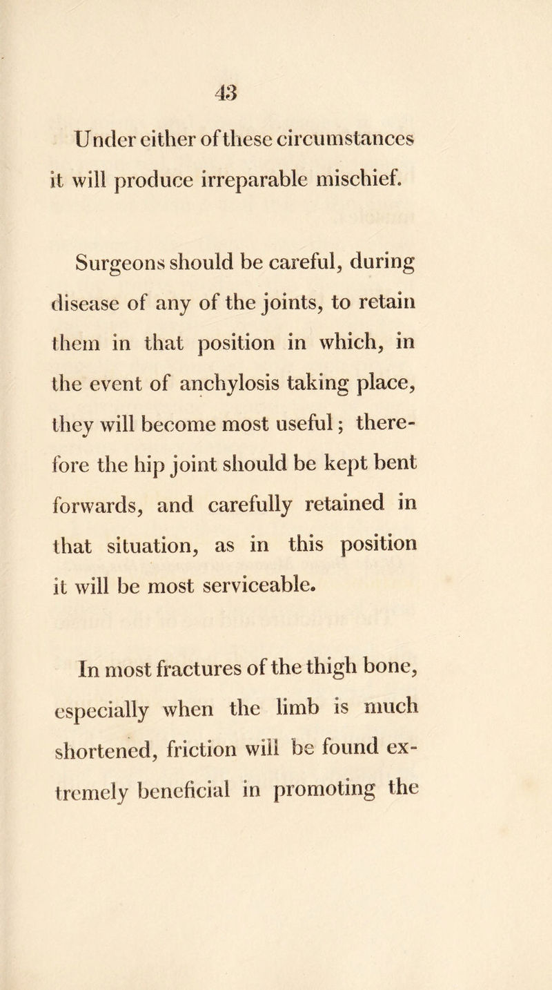 Under either of these circumstances it will produce irreparable mischief. Surgeons should be careful, during disease of any of the joints, to retain them in that position in which, in the event of anchylosis taking place, they will become most useful; there- •/ fore the hip joint should be kept bent forwards, and carefully retained in that situation, as in this position it will be most serviceable* In most fractures of the thigh bone, especially when the limb is much shortened, friction will be found ex- tremely beneficial in promoting the