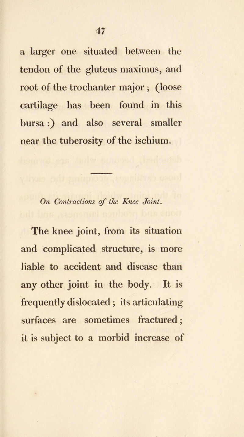a larger one situated between the tendon of the gluteus maximus, and root of the trochanter major ; (loose cartilage has been found in this bursa:) and also several smaller near the tuberosity of the ischium. On Contractions of the Knee Joint. The knee joint, from its situation and complicated structure, is more liable to accident and disease than any other joint in the body. It is frequently dislocated; its articulating surfaces are sometimes fractured; it is subject to a morbid increase of
