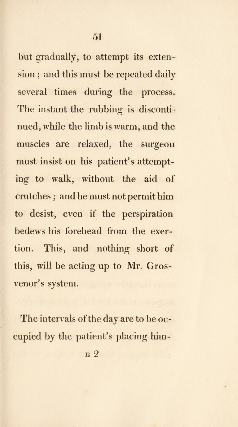 but gradually, to attempt its exten- sion ; and this must be repeated daily several times during the process. The instant the rubbing is disconti- nued, while the limb is warm, and the muscles are relaxed, the surgeon must insist on his patient's attempt- ing to walk, without the aid of crutches; and he must not permit him to desist, even if the perspiration bedews his forehead from the exer- tion. This, and nothing short of this, will be acting up to Mr. Gros- venor's system. The intervals of the day are to be oc- cupied by the patient's placing him-