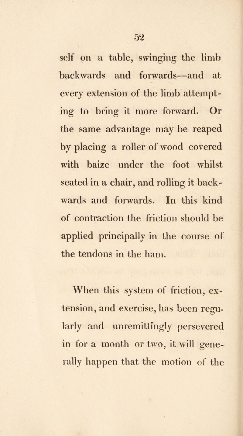 self on a table, swinging the limb backwards and forwards—and at every extension of the limb attempt- ing to bring it more forward. Or the same advantage may be reaped by placing a roller of wood covered with baize under the foot whilst seated in a chair, and rolling it back- wards and forwards. In this kind of contraction the friction should be applied principally in the course of the tendons in the ham. When this system of friction, ex- tension, and exercise, has been regu- larly and unremittingly persevered in for a month or two, it will gene- rally happen that the motion of the
