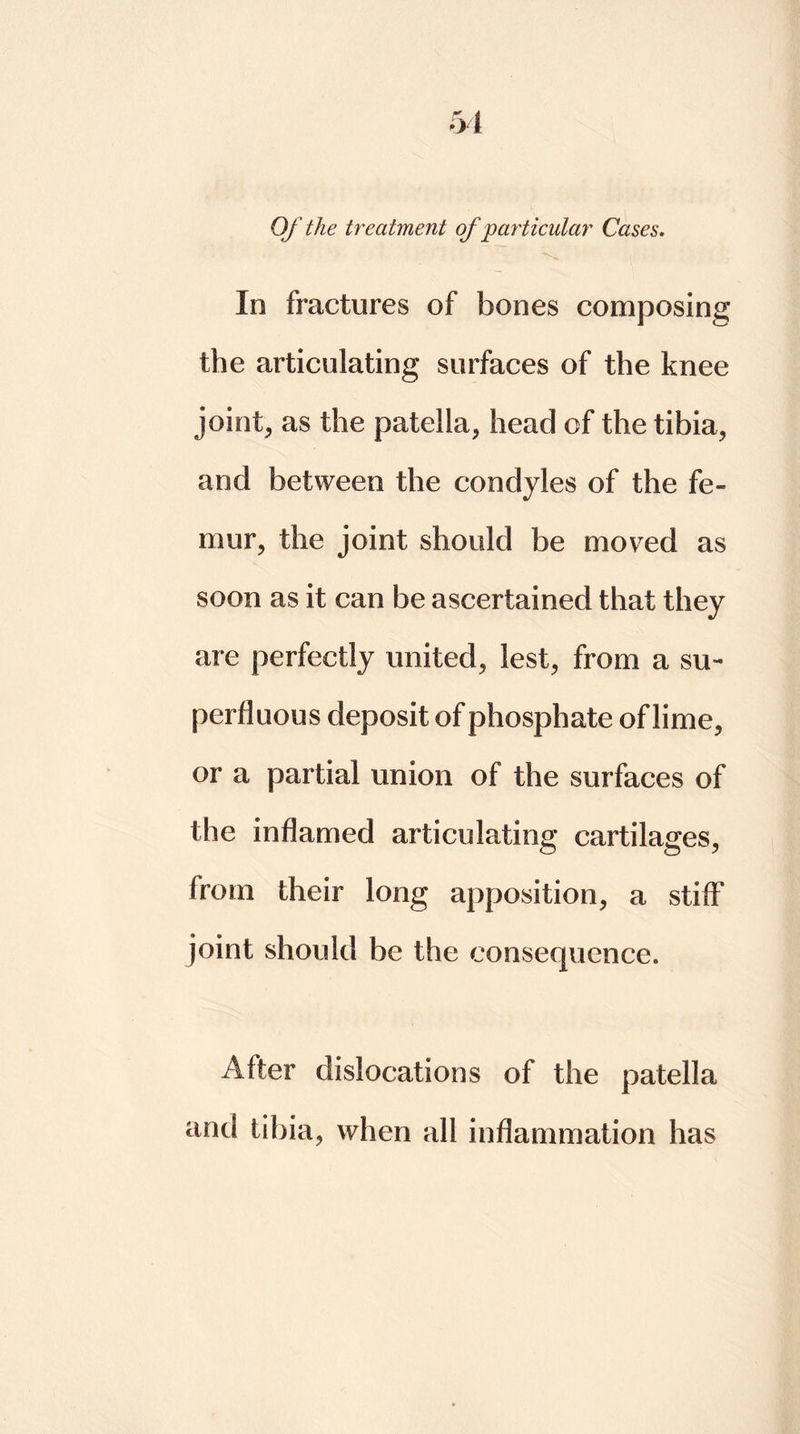 Of the treatment of particular Cases. In fractures of bones composing the articulating surfaces of the knee joint, as the patella, head of the tibia, and between the condyles of the fe- mur, the joint should be moved as soon as it can be ascertained that they are perfectly united, lest, from a su- perfluous deposit of phosphate of lime, or a partial union of the surfaces of the inflamed articulating cartilages, from their long apposition, a stiff joint should be the consequence. After dislocations of the patella and tibia, when all inflammation has