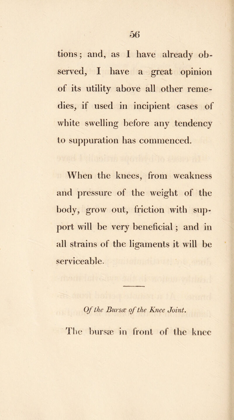 tions; and, as I have already ob- served, I have a great opinion of its utility above all other reme- dies, if used in incipient cases of white swelling before any tendency to suppuration has commenced. When the knees, from weakness arid pressure of the weight of the body, grow out, friction with sup- port will be very beneficial; and in all strains of the ligaments it will be serviceable. Of the Bursa: of the Knee Joint. The bursae in front of the knee