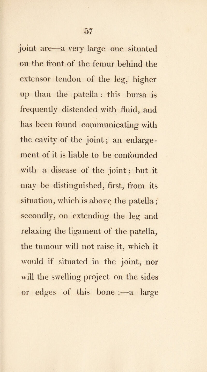 joint are—a very large one situated on the front of the femur behind the extensor tendon of the leg, higher up than the patella : this bursa is frequently distended with fluid, and has been found communicating with the cavity of the joint; an enlarge- ment of it is liable to be confounded with a disease of the joint; but it may be distinguished, first, from its situation, which is above the patella; secondly, on extending the leg and relaxing the ligament of the patella, the tumour will not raise it, which it would if situated in the joint, nor will the swelling project on the sides or edges of this bone a large