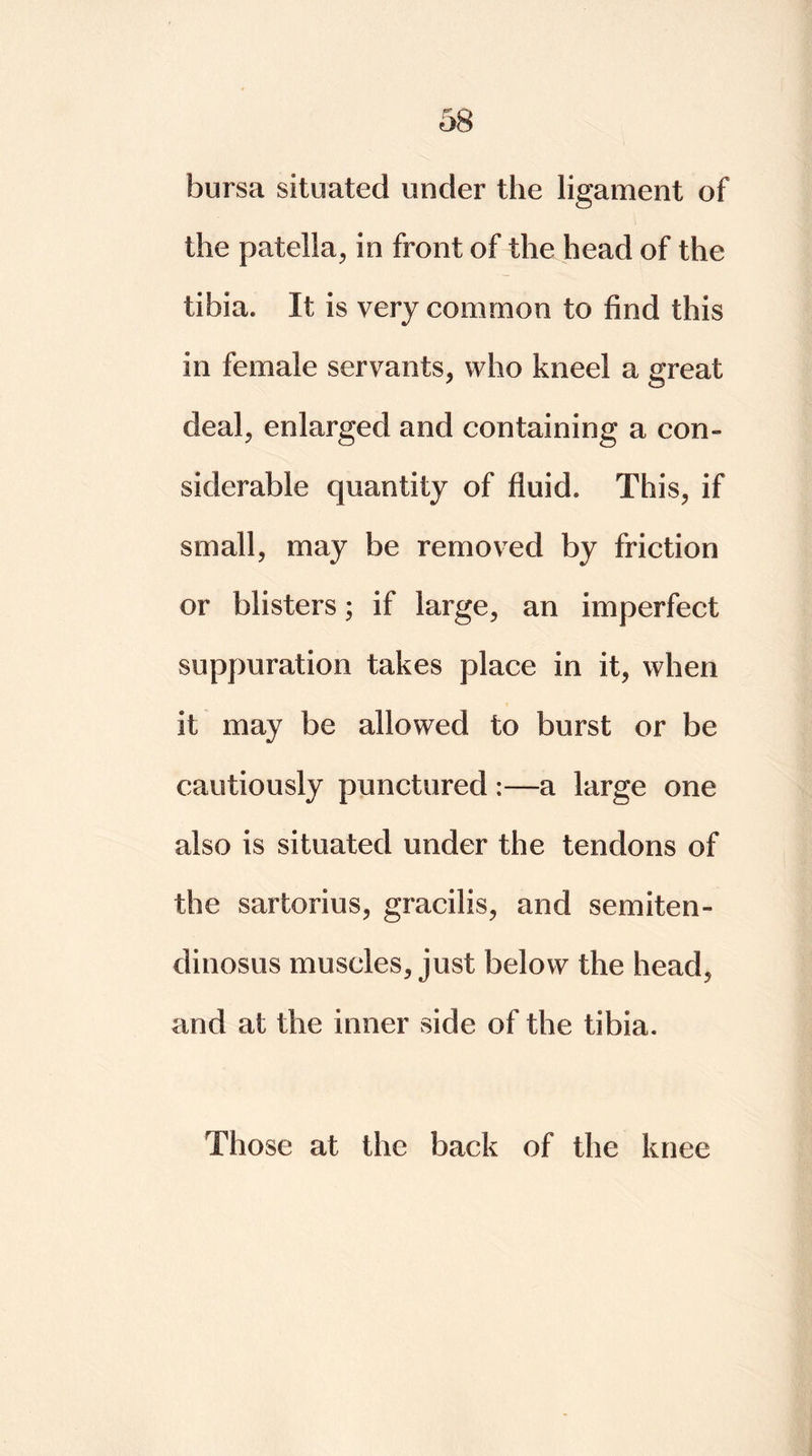 bursa situated under the ligament of the patella, in front of the head of the tibia. It is very common to find this in female servants, who kneel a great deal, enlarged and containing a con- siderable quantity of fluid. This, if small, may be removed by friction or blisters; if large, an imperfect suppuration takes place in it, when it may be allowed to burst or be cautiously punctured :—a large one also is situated under the tendons of the sartorius, gracilis, and semiten- dinosus muscles, just below the head, and at the inner side of the tibia. Those at the back of the knee