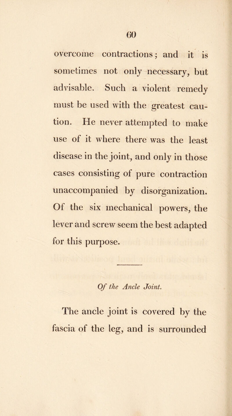 (50 overcome contractions; and it is sometimes not only necessary, but advisable. Such a violent remedy must be used with the greatest cau- tion. He never attempted to make use of it. where there was the least disease in the joint, and only in those cases consisting of pure contraction unaccompanied by disorganization. 01 the six mechanical powers, the lever and screw seem the best adapted for this purpose. Of the Ancle Joint. The ancle joint is covered by the fascia of the leg, and is surrounded