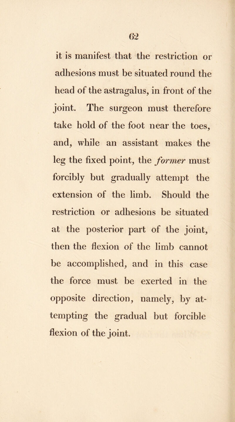 it is manifest that tlie restriction or adhesions must be situated round the head of the astragalus, in front of the joint. The surgeon must therefore take hold of the foot near the toes, and, while an assistant makes the leg the fixed point, the former must forcibly but gradually attempt the extension of the limb. Should the restriction or adhesions be situated at the posterior part of the joint, then the flexion of the limb cannot be accomplished, and in this case the force must be exerted in the opposite direction, namely, by at- tempting the gradual but forcible flexion of the joint.