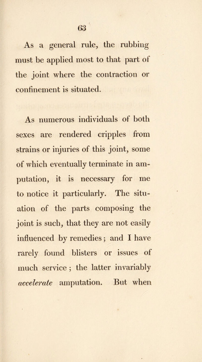 As a general rule, the rubbing must be applied most to that part of the joint where the contraction or confinement is situated. As numerous individuals of both sexes are rendered cripples from strains or injuries of this joint, some of which eventually terminate in am- putation, it is necessary for me to notice it particularly. The situ- ation of the parts composing the joint is such, that they are not easily influenced by remedies; and I have rarely found blisters or issues of much service ; the latter invariably accelerate amputation. But when