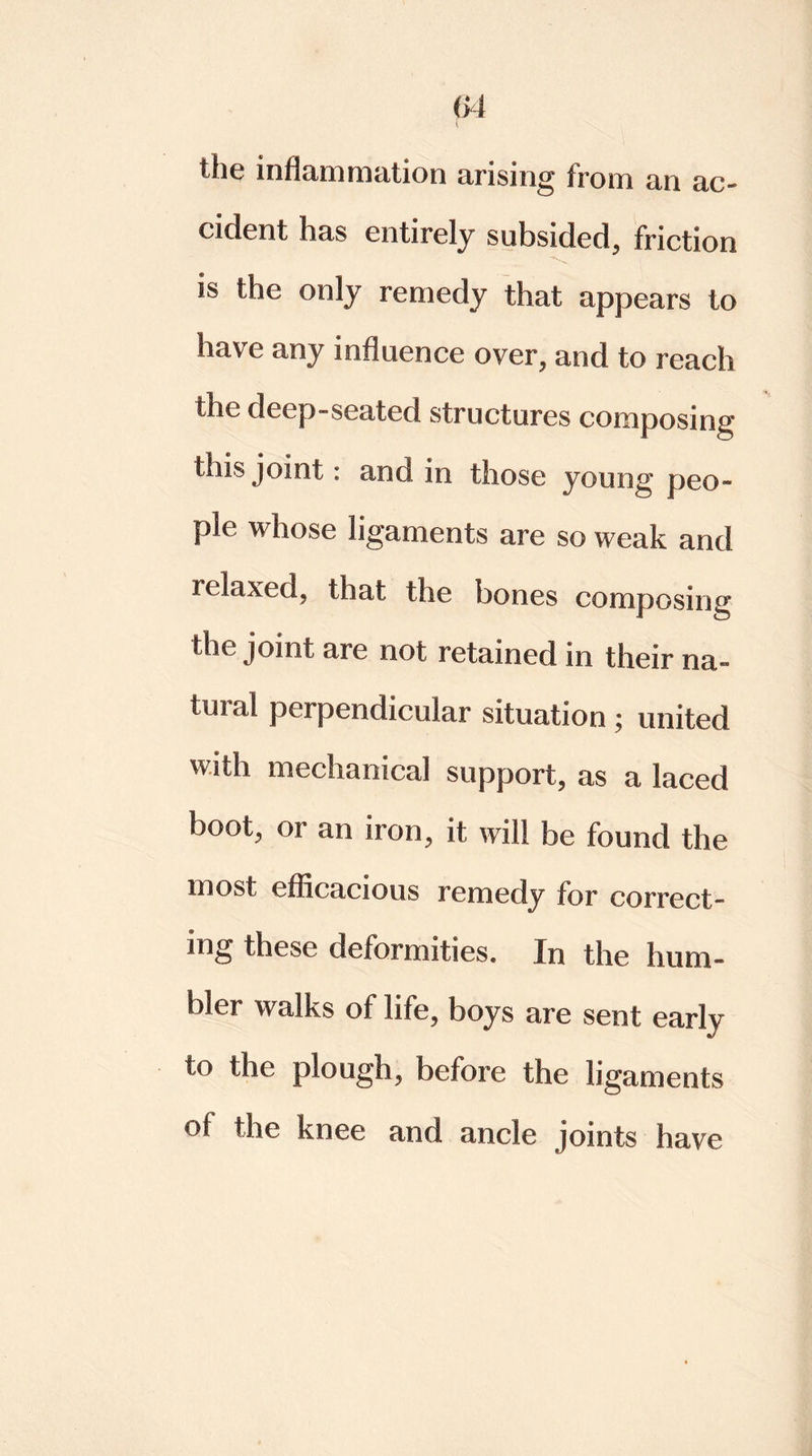 04 the inflammation arising from an ac- cident has entirely subsided, friction is the only remedy that appears to have any influence over, and to reach the deep-seated structures composing this joint: and in those young peo- ple whose ligaments are so weak and relaxed, that the bones composing the joint are not retained in their na~ ten al perpendicular situation ; united with mechanical support, as a laced boot, or an iron, it will be found the most efficacious remedy for correct- ing these deformities. In the hum- bler walks of life, boys are sent early to the plough, before the ligaments of the knee and ancle joints have