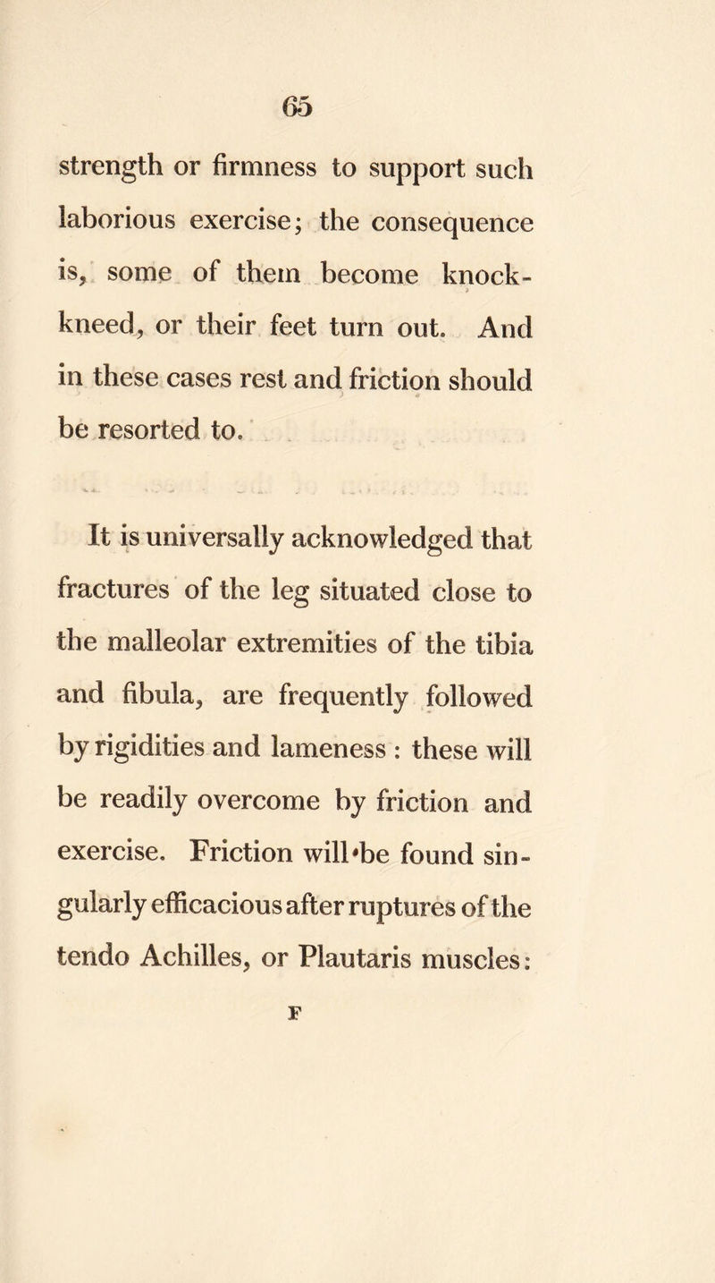 strength or firmness to support such laborious exercise; the consequence is, some of them become knock- > kneed, or their feet turn out. And in these cases rest and friction should be resorted to. It is universally acknowledged that fractures of the leg situated close to the malleolar extremities of the tibia and fibula, are frequently followed by rigidities and lameness : these will be readily overcome by friction and exercise. Friction will'be found sin- gularly efficacious after ruptures of the tendo Achilles, or Plautaris muscles : F