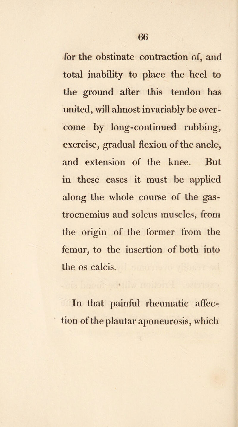 for the obstinate contraction of, and total inability to place the heel to the ground after this tendon has united, will almost invariably be over- come by long-continued rubbing, exercise, gradual flexion of the ancle, and extension of the knee. But in these cases it must be applied along the whole course of the gas- trocnemius and soleus muscles, from the origin of the former from the femur, to the insertion of both into the os calcis. In that painful rheumatic affec- tion of the plautar aponeurosis, which
