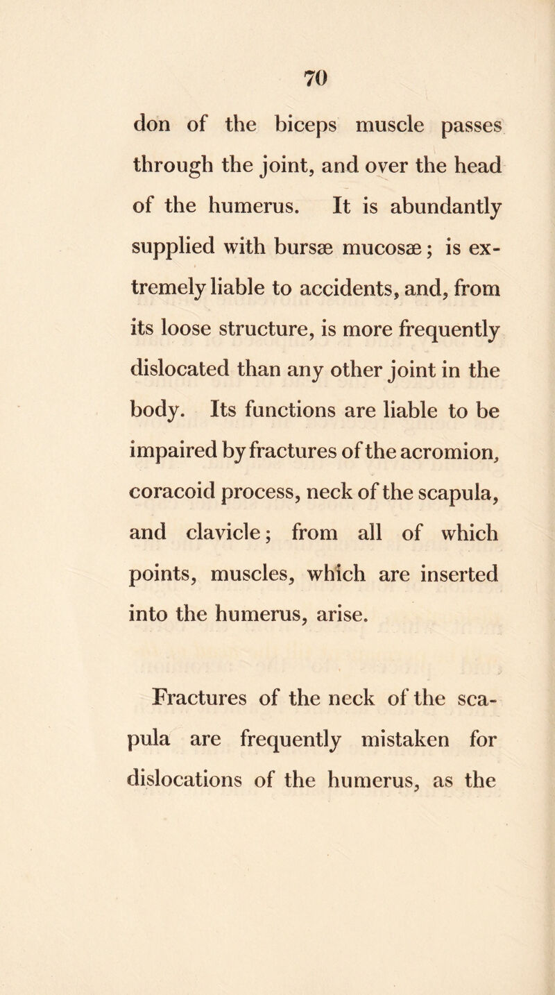 don of the biceps muscle passes through the joint, and over the head of the humerus. It is abundantly supplied with bursae mucosae; is ex- tremely liable to accidents, and, from its loose structure, is more frequently dislocated than any other joint in the body. Its functions are liable to be impaired by fractures of the acromion, coracoid process, neck of the scapula, and clavicle; from all of which points, muscles, which are inserted into the humerus, arise. Fractures of the neck of the sca- pula are frequently mistaken for dislocations of the humerus, as the