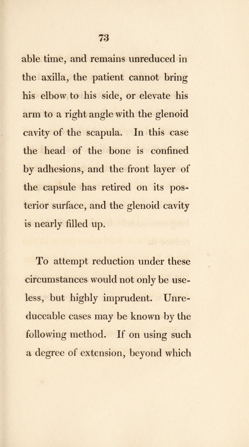 able time, and remains unreduced in the axilla, the patient cannot bring his elbow to his side, or elevate his arm to a right angle with the glenoid cavity of the scapula. In this case the head of the bone is confined by adhesions, and the front layer of the capsule has retired on its pos- terior surface, and the glenoid cavity is nearly filled up. To attempt reduction under these circumstances would not only be use- less, but highly imprudent* Unre- duceable cases may be known by the following method. If on using such a degree of extension, beyond which