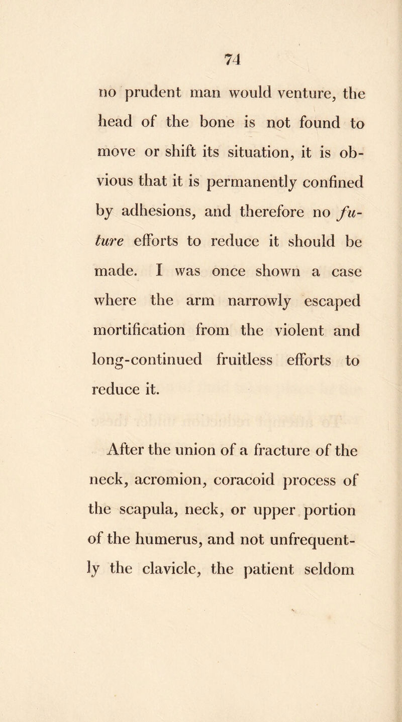 do prudent man would venture, the head of the bone is not found to move or shift its situation, it is ob- vious that it is permanently confined by adhesions, and therefore no fu- ture efforts to reduce it should be made. I was once shown a case where the arm narrowly escaped mortification from the violent and long-continued fruitless efforts to reduce it. After the union of a fracture of the neck, acromion, coracoid process of the scapula, neck, or upper portion of the humerus, and not unfrequent- ly the clavicle, the patient seldom 'V