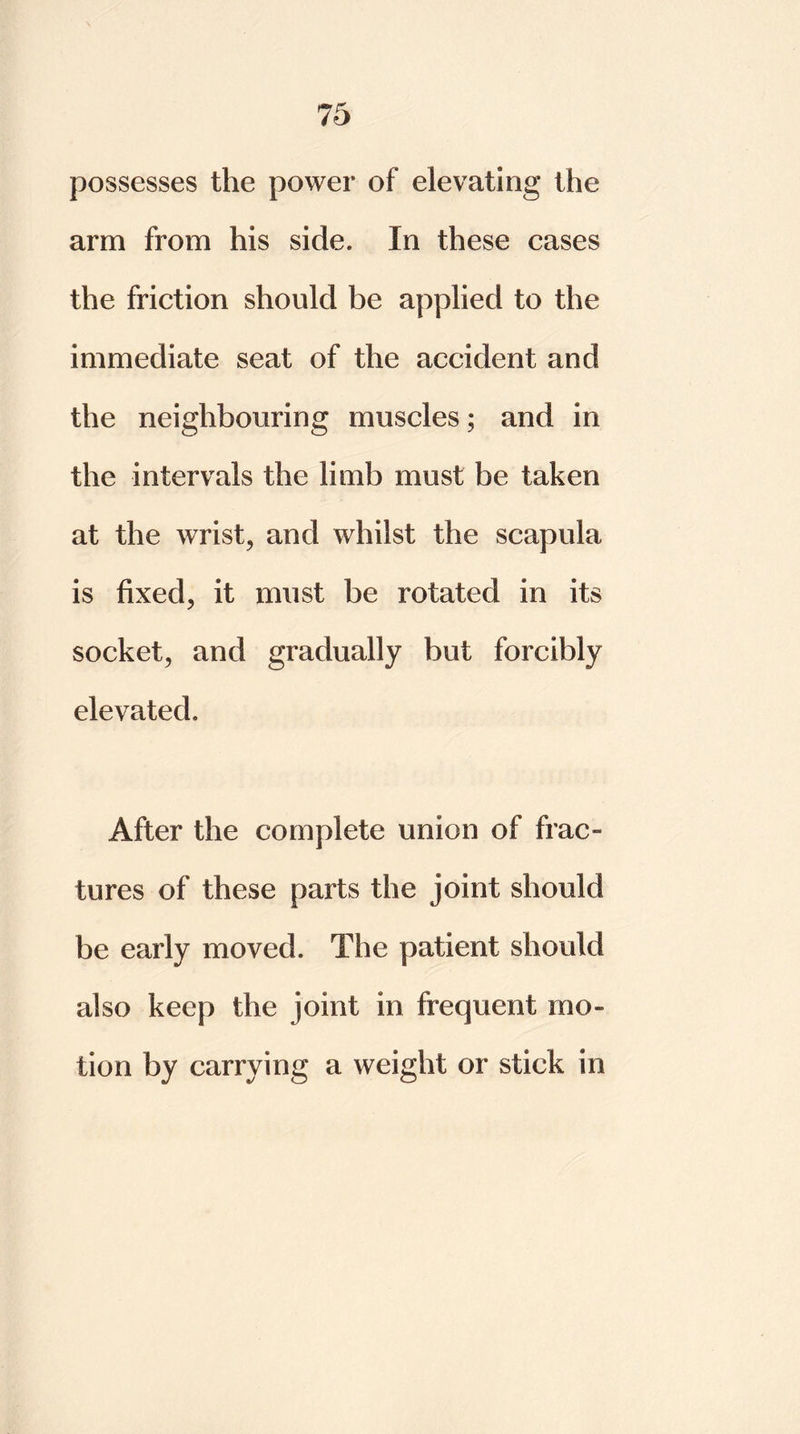 possesses the power of elevating the arm from his side. In these cases the friction should be applied to the immediate seat of the accident and the neighbouring muscles; and in the intervals the limb must be taken at the wrist, and whilst the scapula is fixed, it must be rotated in its socket, and gradually but forcibly elevated. After the complete union of frac» tures of these parts the joint should be early moved. The patient should also keep the joint in frequent mo- tion by carrying a weight or stick in