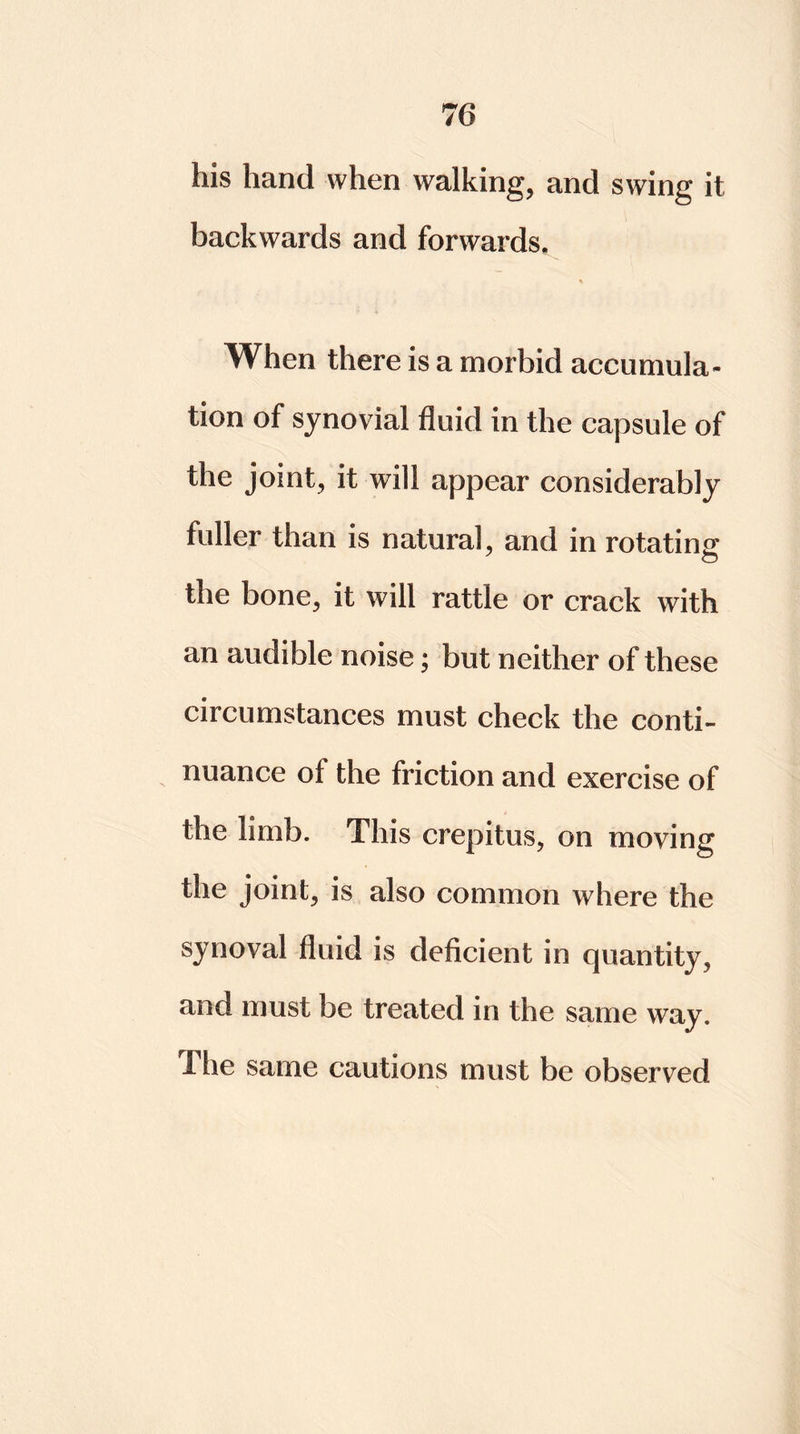 his hand when walking, and swing it backwards and forwards. % When there is a morbid accumula- tion of synovial fluid in the capsule of the joint, it will appear considerably fuller than is natural, and in rotating the bone, it will rattle or crack with an audible noise; but neither of these circumstances must check the conti- nuance of the friction and exercise of the limb. This crepitus, on moving the joint, is also common where the synoval fluid is deficient in quantity, and must be treated in the same way. I he same cautions must be observed