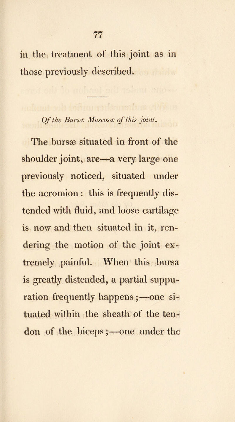 in the treatment of this joint as in those previously described. Of the Bur see Muscosce of this joint. The bursae situated in front of the shoulder joint, are-—a very large one previously noticed, situated under the acromion : this is frequently dis- tended with fluid, and loose cartilage is now and then situated in it, ren- dering the motion of the joint ex- tremely painfuh When this bursa is greatly distended, a partial suppu- ration frequently happensone si- tuated within the sheath of the ten- don of the biceps one under the