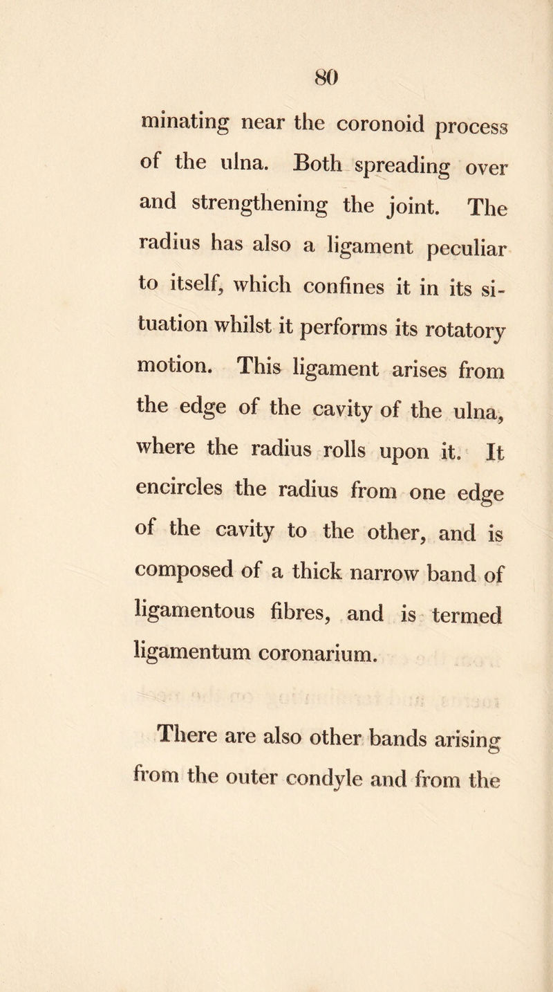 minating near the coronoid process of the ulna. Both spreading over and strengthening the joint. The radius has also a ligament peculiar to itself, which confines it in its si- tuation whilst it performs its rotatory motion. This ligament arises from the edge of the cavity of the ulna, where the radius rolls upon it. It encircles the radius from one edge of the cavity to the other, and is composed of a thick narrow band of ligamentous fibres, and is termed ligamentum coronarium. There are also other bands arising from the outer condyle and from the