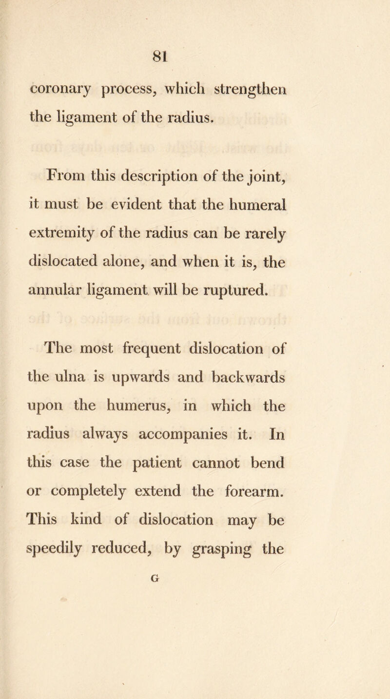 coronary process, which strengthen the ligament of the radius. From this description of the joint, it must be evident that the humeral extremity of the radius can be rarely dislocated alone, and when it is, the annular ligament will be ruptured. The most frequent dislocation of the ulna is upwards and backwards upon the humerus, in which the radius always accompanies it. In this case the patient cannot bend or completely extend the forearm. This kind of dislocation may be speedily reduced, by grasping the G